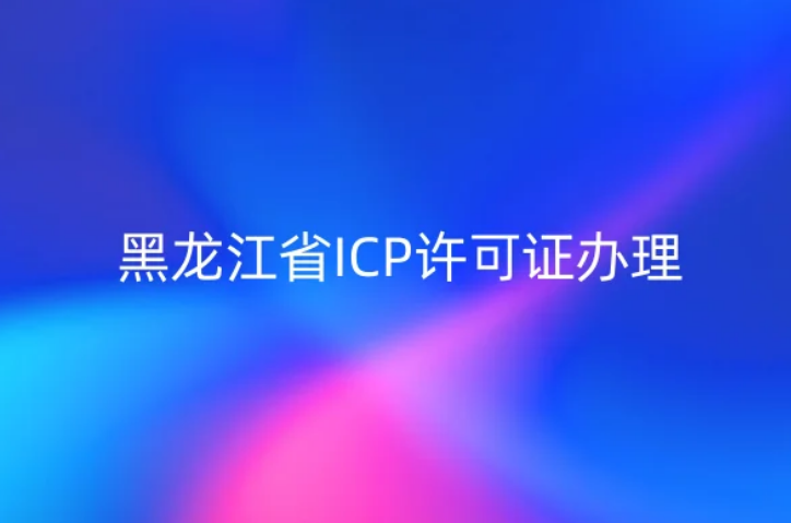 黑龙江省ICP许可证怎么办理?23年流程材料及条件明细表 黑龙江省ICP许可证怎么办理?23年流程材料及条件明细表