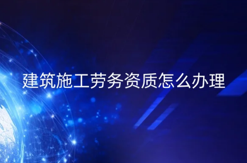建筑施工劳务资质怎么办理?企业具备的条件和材料