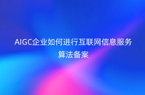 AIGC企业如何进行互联网信息服务算法备案(附算法备案流程及资料)
